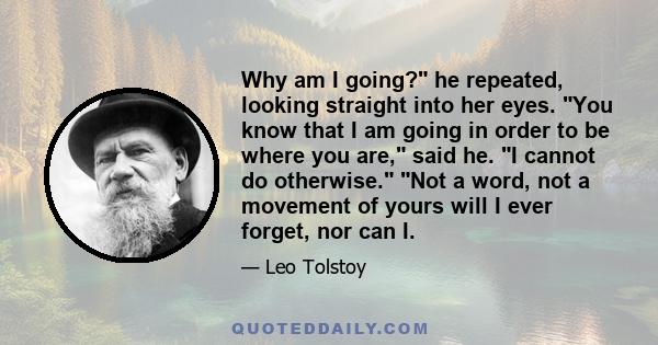 Why am I going? he repeated, looking straight into her eyes. You know that I am going in order to be where you are, said he. I cannot do otherwise. Not a word, not a movement of yours will I ever forget, nor can I.