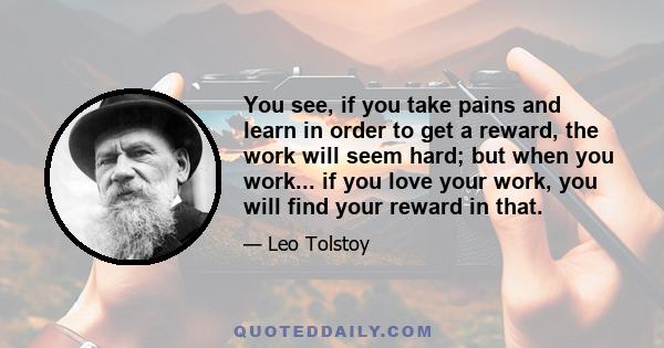 You see, if you take pains and learn in order to get a reward, the work will seem hard; but when you work... if you love your work, you will find your reward in that.