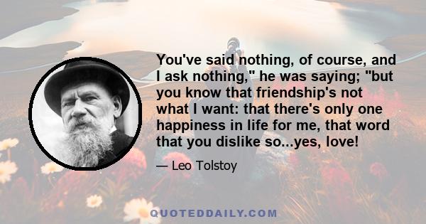 You've said nothing, of course, and I ask nothing, he was saying; but you know that friendship's not what I want: that there's only one happiness in life for me, that word that you dislike so...yes, love!