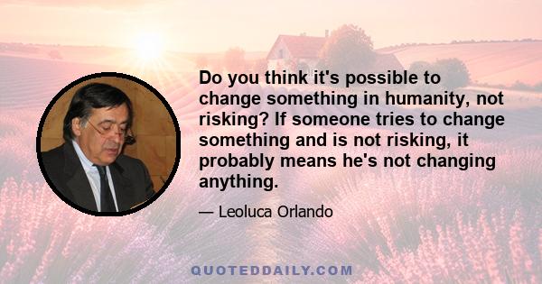 Do you think it's possible to change something in humanity, not risking? If someone tries to change something and is not risking, it probably means he's not changing anything.