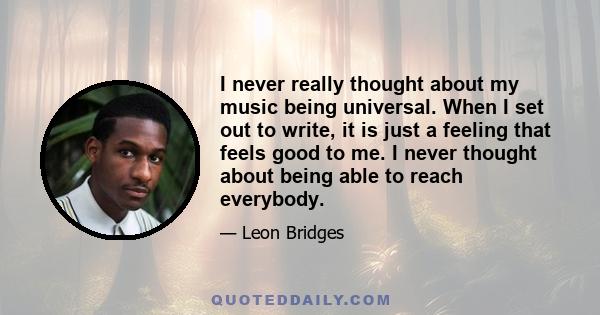 I never really thought about my music being universal. When I set out to write, it is just a feeling that feels good to me. I never thought about being able to reach everybody.