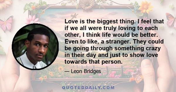 Love is the biggest thing. I feel that if we all were truly loving to each other, I think life would be better. Even to like, a stranger. They could be going through something crazy in their day and just to show love