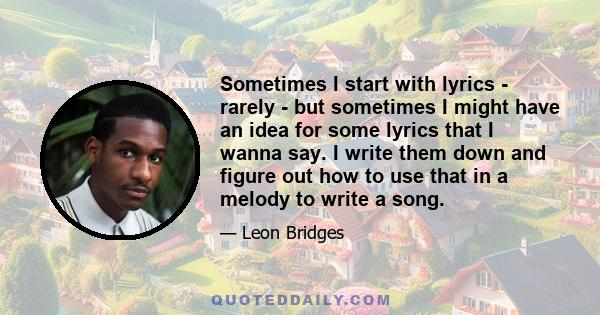 Sometimes I start with lyrics - rarely - but sometimes I might have an idea for some lyrics that I wanna say. I write them down and figure out how to use that in a melody to write a song.