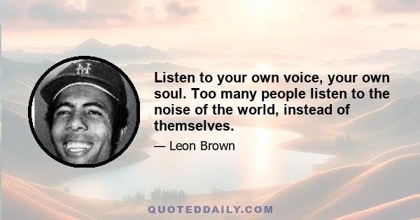 Listen to your own voice, your own soul. Too many people listen to the noise of the world, instead of themselves.