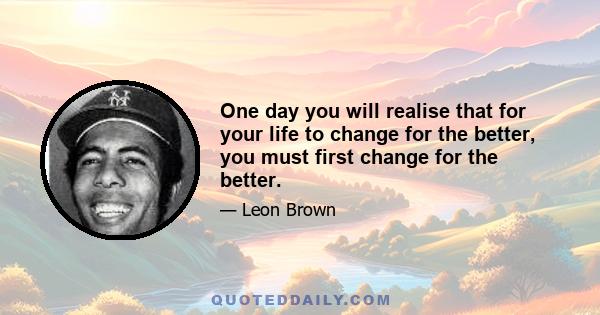 One day you will realise that for your life to change for the better, you must first change for the better.