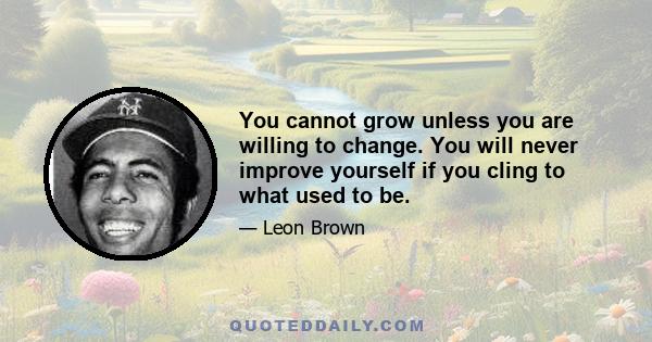 You cannot grow unless you are willing to change. You will never improve yourself if you cling to what used to be.