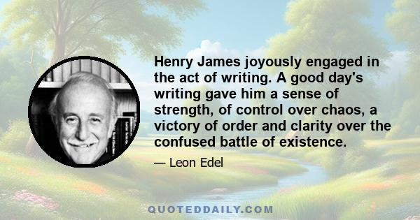 Henry James joyously engaged in the act of writing. A good day's writing gave him a sense of strength, of control over chaos, a victory of order and clarity over the confused battle of existence.