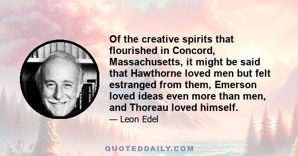 Of the creative spirits that flourished in Concord, Massachusetts, it might be said that Hawthorne loved men but felt estranged from them, Emerson loved ideas even more than men, and Thoreau loved himself.