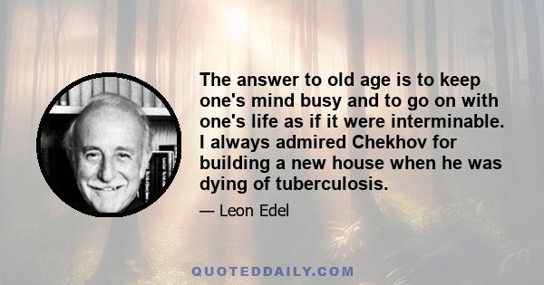 The answer to old age is to keep one's mind busy and to go on with one's life as if it were interminable. I always admired Chekhov for building a new house when he was dying of tuberculosis.