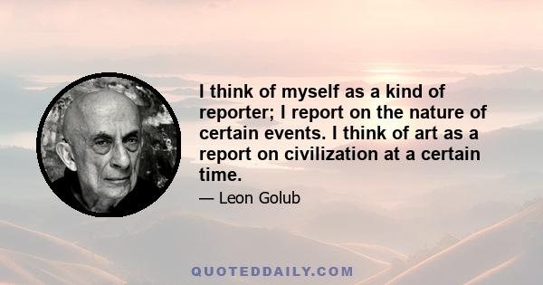 I think of myself as a kind of reporter; I report on the nature of certain events. I think of art as a report on civilization at a certain time.