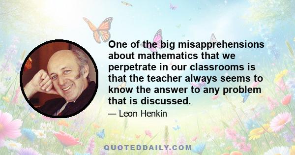 One of the big misapprehensions about mathematics that we perpetrate in our classrooms is that the teacher always seems to know the answer to any problem that is discussed. This gives students the idea that there is a