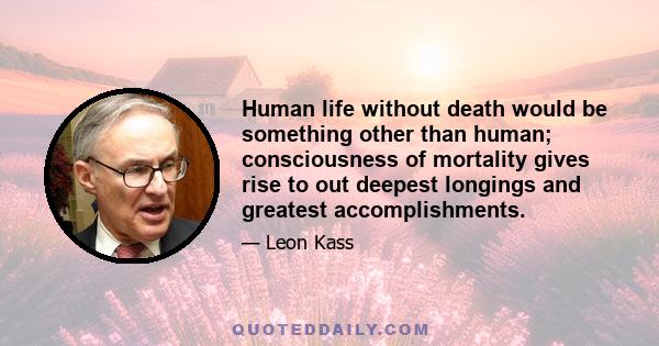 Human life without death would be something other than human; consciousness of mortality gives rise to out deepest longings and greatest accomplishments.