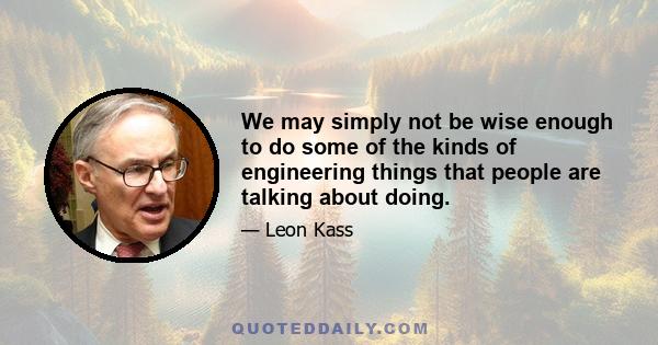 We may simply not be wise enough to do some of the kinds of engineering things that people are talking about doing.