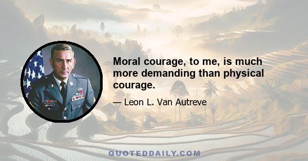 Moral courage, to me, is much more demanding than physical courage.