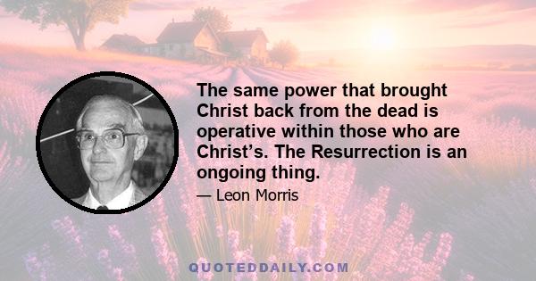 The same power that brought Christ back from the dead is operative within those who are Christ’s. The Resurrection is an ongoing thing.