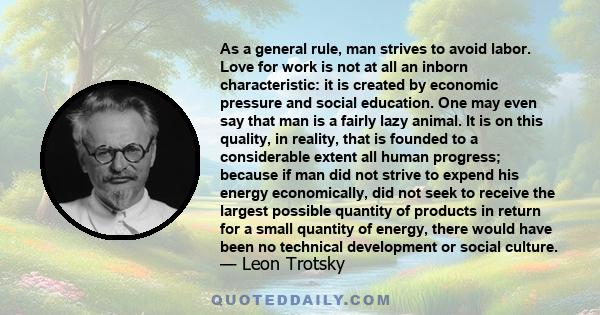 As a general rule, man strives to avoid labor. Love for work is not at all an inborn characteristic: it is created by economic pressure and social education. One may even say that man is a fairly lazy animal. It is on