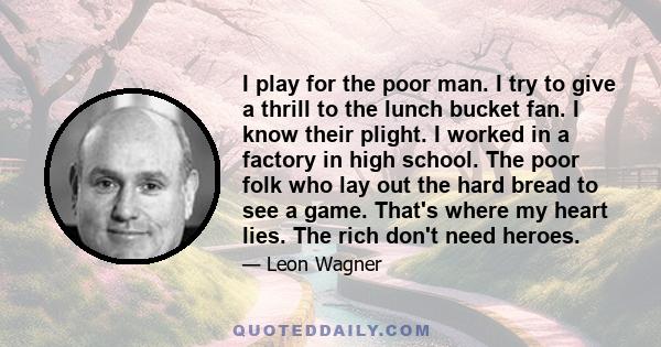 I play for the poor man. I try to give a thrill to the lunch bucket fan. I know their plight. I worked in a factory in high school. The poor folk who lay out the hard bread to see a game. That's where my heart lies. The 