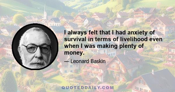 I always felt that I had anxiety of survival in terms of livelihood even when I was making plenty of money.
