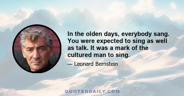 In the olden days, everybody sang. You were expected to sing as well as talk. It was a mark of the cultured man to sing.