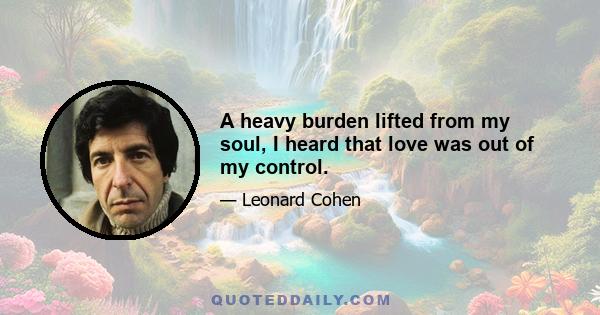 A heavy burden lifted from my soul, I heard that love was out of my control.