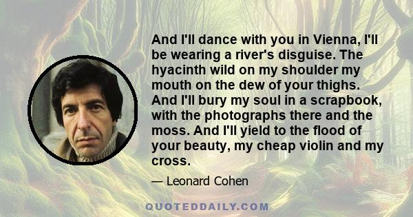 And I'll dance with you in Vienna, I'll be wearing a river's disguise. The hyacinth wild on my shoulder my mouth on the dew of your thighs. And I'll bury my soul in a scrapbook, with the photographs there and the moss.