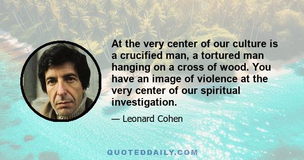 At the very center of our culture is a crucified man, a tortured man hanging on a cross of wood. You have an image of violence at the very center of our spiritual investigation.