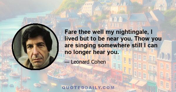 Fare thee well my nightingale, I lived but to be near you. Thow you are singing somewhere still I can no longer hear you.