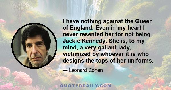 I have nothing against the Queen of England. Even in my heart I never resented her for not being Jackie Kennedy. She is, to my mind, a very gallant lady, victimized by whoever it is who designs the tops of her uniforms.