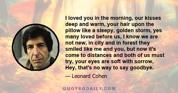 I loved you in the morning, our kisses deep and warm, your hair upon the pillow like a sleepy, golden storm, yes many loved before us, I know we are not new, in city and in forest they smiled like me and you, but now