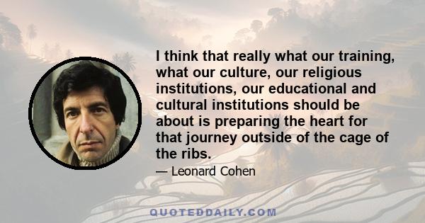 I think that really what our training, what our culture, our religious institutions, our educational and cultural institutions should be about is preparing the heart for that journey outside of the cage of the ribs.