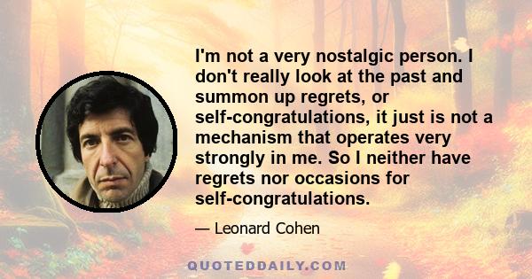 I'm not a very nostalgic person. I don't really look at the past and summon up regrets, or self-congratulations, it just is not a mechanism that operates very strongly in me. So I neither have regrets nor occasions for