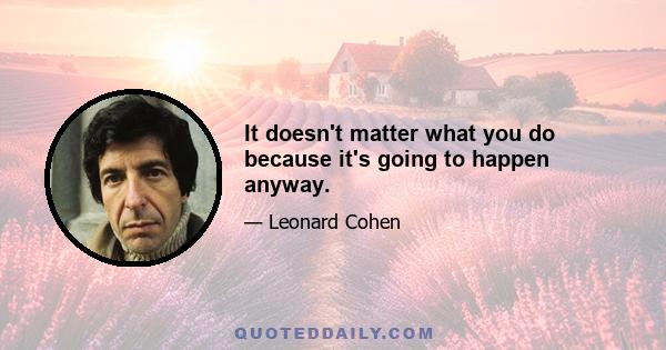 It doesn't matter what you do because it's going to happen anyway.