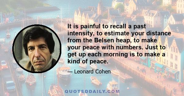 It is painful to recall a past intensity, to estimate your distance from the Belsen heap, to make your peace with numbers. Just to get up each morning is to make a kind of peace.