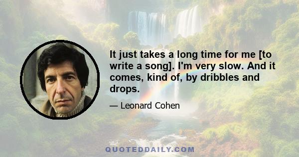 It just takes a long time for me [to write a song]. I'm very slow. And it comes, kind of, by dribbles and drops.