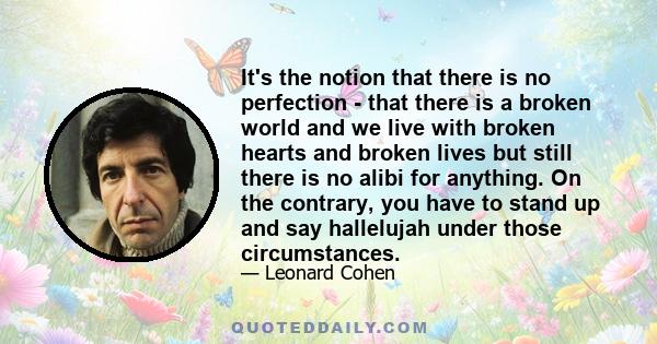 It's the notion that there is no perfection - that there is a broken world and we live with broken hearts and broken lives but still there is no alibi for anything. On the contrary, you have to stand up and say