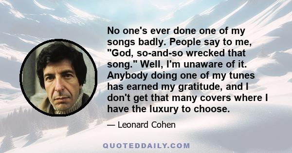 No one's ever done one of my songs badly. People say to me, God, so-and-so wrecked that song. Well, I'm unaware of it. Anybody doing one of my tunes has earned my gratitude, and I don't get that many covers where I have 