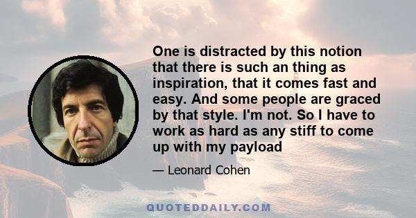 One is distracted by this notion that there is such an thing as inspiration, that it comes fast and easy. And some people are graced by that style. I'm not. So I have to work as hard as any stiff to come up with my