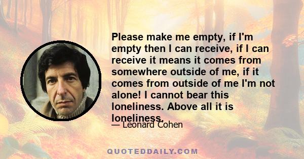 Please make me empty, if I'm empty then I can receive, if I can receive it means it comes from somewhere outside of me, if it comes from outside of me I'm not alone! I cannot bear this loneliness. Above all it is