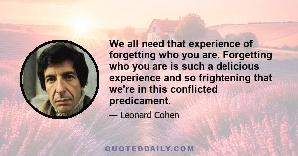 We all need that experience of forgetting who you are. Forgetting who you are is such a delicious experience and so frightening that we're in this conflicted predicament.