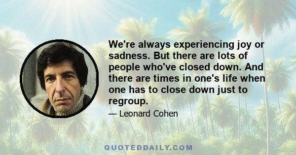 We're always experiencing joy or sadness. But there are lots of people who've closed down. And there are times in one's life when one has to close down just to regroup.