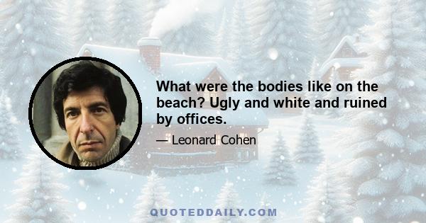 What were the bodies like on the beach? Ugly and white and ruined by offices.