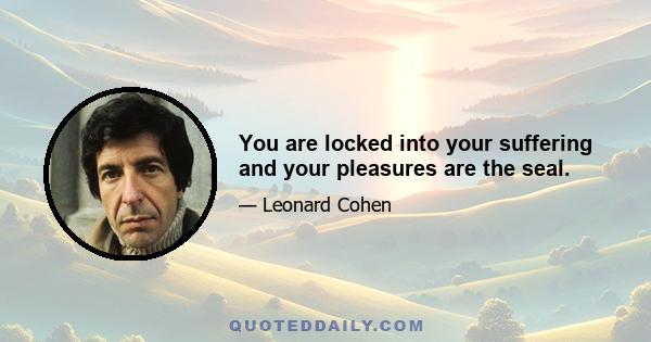 You are locked into your suffering and your pleasures are the seal.