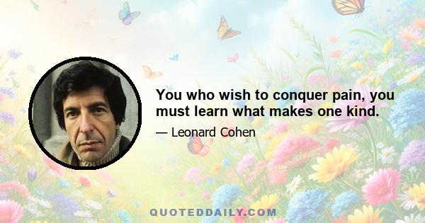 You who wish to conquer pain, you must learn what makes one kind.