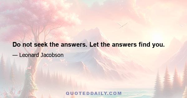 Do not seek the answers. Let the answers find you.