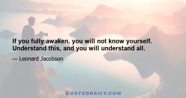 If you fully awaken, you will not know yourself. Understand this, and you will understand all.