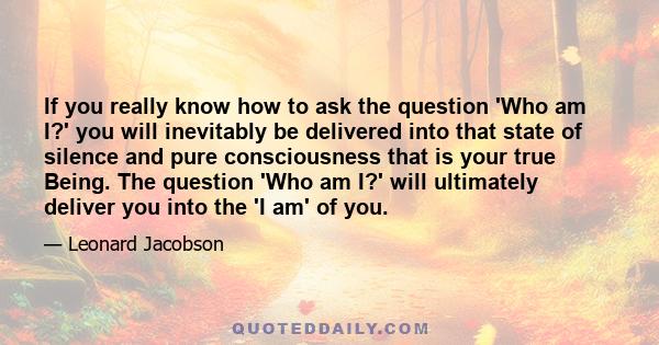 If you really know how to ask the question 'Who am I?' you will inevitably be delivered into that state of silence and pure consciousness that is your true Being. The question 'Who am I?' will ultimately deliver you