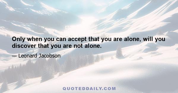 Only when you can accept that you are alone, will you discover that you are not alone.