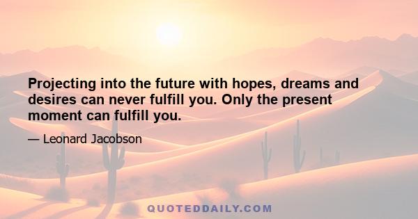 Projecting into the future with hopes, dreams and desires can never fulfill you. Only the present moment can fulfill you.