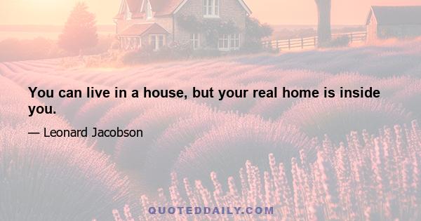 You can live in a house, but your real home is inside you.