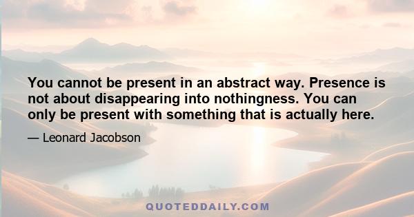 You cannot be present in an abstract way. Presence is not about disappearing into nothingness. You can only be present with something that is actually here.